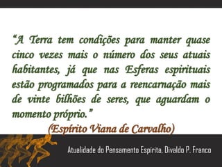 “A Terra tem condições para manter quase
cinco vezes mais o número dos seus atuais
habitantes, já que nas Esferas espirituais
estão programados para a reencarnação mais
de vinte bilhões de seres, que aguardam o
momento próprio.”
(Espírito Viana de Carvalho)
Atualidade do Pensamento Espírita, Divaldo P. Franco
 