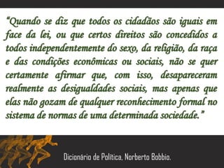 “Quando se diz que todos os cidadãos são iguais em
face da lei, ou que certos direitos são concedidos a
todos independentemente do sexo, da religião, da raça
e das condições econômicas ou sociais, não se quer
certamente afirmar que, com isso, desapareceram
realmente as desigualdades sociais, mas apenas que
elas não gozam de qualquer reconhecimento formal no
sistema de normas de uma determinada sociedade.”
Dicionário de Política, Norberto Bobbio.
 