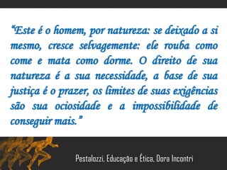 “Este é o homem, por natureza: se deixado a si
mesmo, cresce selvagemente: ele rouba como
come e mata como dorme. O direito de sua
natureza é a sua necessidade, a base de sua
justiça é o prazer, os limites de suas exigências
são sua ociosidade e a impossibilidade de
conseguir mais.”
Pestalozzi, Educação e Ética, Dora Incontri
 