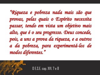 “Riqueza e pobreza nada mais são que
provas, pelas quais o Espírito necessita
passar, tendo em vista um objetivo mais
alto, que é o seu progresso. Deus concede,
pois, a uns a prova da riqueza, e a outros
a da pobreza, para experimentá-los de
modos diferentes.”
O E.S.E. cap. XVI, 7 e 8
 