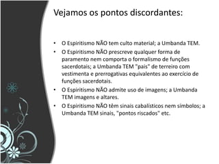 Vejamos os pontos discordantes:
• O Espiritismo NÃO tem culto material; a Umbanda TEM.
• O Espiritismo NÃO prescreve qualquer forma de
paramento nem comporta o formalismo de funções
sacerdotais; a Umbanda TEM "pais" de terreiro com
vestimenta e prerrogativas equivalentes ao exercício de
funções sacerdotais.
• O Espiritismo NÃO admite uso de imagens; a Umbanda
TEM imagens e altares.
• O Espiritismo NÃO têm sinais cabalísticos nem símbolos; a
Umbanda TEM sinais, "pontos riscados" etc.
 