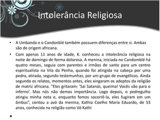 Intolerância Religiosa
• A Umbanda e o Candonblé também possuem diferenças entre si. Ambas
são de origem africana.
• Com apenas 11 anos de idade, K. conheceu a intolerância religiosa na
noite de domingo de forma dolorosa. A menina, iniciada no Candomblé há
quatro meses, seguia com parentes e irmãos de santo para um centro
espiritualista na Vila da Penha, quando foi atingida na cabeça por uma
pedra, atirada, segundo testemunhas, por um grupo de evangélicos. Ainda
segundo os relatos, momentos antes, eles xingaram os adeptos da religião
de matriz africana. “Eles gritaram: ‘Sai Satanás, queima! Vocês vão para o
inferno’. Mas nós não demos importância. Logo depois, o pedregulho
atingiu minha neta e, enquanto fomos socorrê-la, eles fugiram em um
ônibus”, contou a avó da menina, Kathia Coelho Maria Eduardo, de 53
anos, conhecida na religião como Vó Kathi
•
 