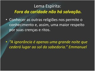Lema Espírita:
Fora da caridade não há salvação.
• Conhecer as outras religiões nos permite o
conhecimento e, assim, uma maior respeito
por suas crenças e ritos.
• “A ignorância é apenas uma grande noite que
cederá lugar ao sol da sabedoria.” Emmanuel
 