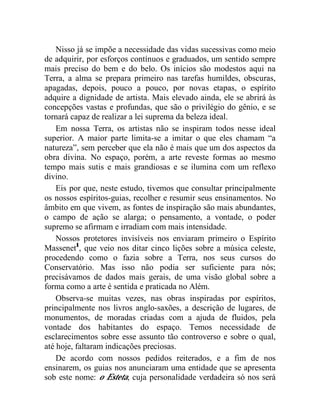 Nisso já se impõe a necessidade das vidas sucessivas como meio
de adquirir, por esforços contínuos e graduados, um sentido sempre
mais preciso do bem e do belo. Os inícios são modestos aqui na
Terra, a alma se prepara primeiro nas tarefas humildes, obscuras,
apagadas, depois, pouco a pouco, por novas etapas, o espírito
adquire a dignidade de artista. Mais elevado ainda, ele se abrirá às
concepções vastas e profundas, que são o privilégio do gênio, e se
tornará capaz de realizar a lei suprema da beleza ideal.
    Em nossa Terra, os artistas não se inspiram todos nesse ideal
superior. A maior parte limita-se a imitar o que eles chamam “a
natureza”, sem perceber que ela não é mais que um dos aspectos da
obra divina. No espaço, porém, a arte reveste formas ao mesmo
tempo mais sutis e mais grandiosas e se ilumina com um reflexo
divino.
    Eis por que, neste estudo, tivemos que consultar principalmente
os nossos espíritos-guias, recolher e resumir seus ensinamentos. No
âmbito em que vivem, as fontes de inspiração são mais abundantes,
o campo de ação se alarga; o pensamento, a vontade, o poder
supremo se afirmam e irradiam com mais intensidade.
    Nossos protetores invisíveis nos enviaram primeiro o Espírito
Massenet1, que veio nos ditar cinco lições sobre a música celeste,
procedendo como o fazia sobre a Terra, nos seus cursos do
Conservatório. Mas isso não podia ser suficiente para nós;
precisávamos de dados mais gerais, de uma visão global sobre a
forma como a arte é sentida e praticada no Além.
    Observa-se muitas vezes, nas obras inspiradas por espíritos,
principalmente nos livros anglo-saxões, a descrição de lugares, de
monumentos, de moradas criadas com a ajuda de fluidos, pela
vontade dos habitantes do espaço. Temos necessidade de
esclarecimentos sobre esse assunto tão controverso e sobre o qual,
até hoje, faltaram indicações preciosas.
    De acordo com nossos pedidos reiterados, e a fim de nos
ensinarem, os guias nos anunciaram uma entidade que se apresenta
sob este nome: o Esteta, cuja personalidade verdadeira só nos será
 