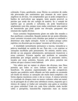 coloração. Como, geralmente, essas fileiras ou correntes de ondas
são provocadas por sentimentos que emanam de seres quase
angélicos ou divinos, vós compreendeis que se pode compará-las a
banhos de azul-celeste que apagam, tanto quanto possível, as
paixões que ainda são um vestígio de matéria. Se a vontade do
espírito que as percebe é suficiente, ele pode beneficiar-se
amplamente com elas, porque essas ondas constituem uma espécie
de transmissão que pode ajudar sua elevação, porquanto elas
emanam das regiões divinas.
   Essas correntes freqüentemente giram em redor dos mundos e
lhes purificam a atmosfera. Quando partem de um ponto diferente,
essas correntes revestem cores distintas que podem se confundir e
determinar uma dupla sensação. Assim se explica porque certos
espíritos vos disseram que no espaço ‘escutam-se vibrar as liras’.
   A tonalidade normalmente permanece a mesma, tomando-se a
palavra tonalidade no sentido de cor. Para nós, a cor exprime as
sensações recolhidas pelo pensamento. No entanto, muitos seres,
devido ao seu pequeno adiantamento, permanecem insensíveis a
essas correntes. Existem aqueles que preferem as sensações
produzidas por antigas paixões carnais e as procuram; outros,
tocados por essas correntes, buscam, pela prece, penetrar nas
esferas em que o êxtase é mais habitual.
   Vós sabeis que no espaço os planos são diversos, mas Deus
permitiu que todos os seres tenham consciência dos seus
benefícios. Os prazeres experimentados não são comparáveis
àqueles que poderíeis sentir olhando um belo quadro ou escutando
um trecho de música: as sensações são muito mais completas e de
forma alguma mecânicas como o são as vossas. A música terrestre
é o resultado de choques mais ou menos violentos sobre um metal,
ou da passagem de ar sobre uma substância sonora, enquanto que a
música do espaço se traduz por sensações cuja gama se escalona
em graus coloridos! Cada cor, cada feixe colorido vindo incidir
sobre o perispírito, transmite-lhe impressões mais ou menos
 
