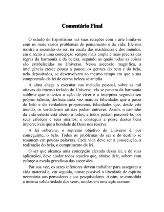 Comentário Final

    O estudo do Espiritismo nas suas relações com a arte limita-se
com os mais vastos problemas do pensamento e da vida. Ele nos
mostra a ascensão do ser, na escala das existências e dos mundos,
em direção a uma concepção sempre mais ampla e mais precisa das
regras da harmonia e da beleza, segundo as quais todas as coisas
são estabelecidas no Universo. Nessa ascensão magnífica, a
inteligência cresce pouco a pouco; os germes do bem e do belo,
nela depositados, se desenvolvem ao mesmo tempo em que a sua
compreensão da lei de eterna beleza se amplia.
    A alma chega a executar sua melodia pessoal, sobre as mil
oitavas do imenso teclado do Universo; ela se penetra da harmonia
sublime que sintetiza a ação de viver e a interpreta segundo seu
próprio talento, desfruta cada vez mais as felicidades que a posse
do belo e do verdadeiro proporciona, felicidades que, desde este
mundo, os verdadeiros artistas podem entrever. Assim, o caminho
da vida celeste está aberto a todos, e todos podem percorrê-lo, por
seus esforços e seus méritos, e conseguir a posse desses bens
imperecíveis que a bondade de Deus nos reserva.
    A lei soberana, o supremo objetivo do Universo é, por
conseguinte, o belo. Todos os problemas do ser e do destino se
resumem em poucas palavras. Cada vida deve ser a consecução, a
realização do belo, o cumprimento da lei.
    O ser que alcança uma concepção elevada dessa lei, e de suas
aplicações, deve ajudar todos aqueles que, abaixo dele, sobem com
esforço a escala grandiosa das ascensões.
    Por sua vez, os seres inferiores devem trabalhar para assegurar a
vida material e, em seguida, tornar possível a liberdade de espírito
necessária aos pensadores e aos pesquisadores. Assim, se consolida
a imensa solidariedade dos seres, unidos em uma ação comum.
 