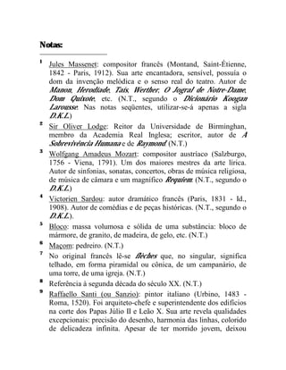 Notas:
1
    Jules Massenet: compositor francês (Montand, Saint-Étienne,
    1842 - Paris, 1912). Sua arte encantadora, sensível, possuía o
    dom da invenção melódica e o senso real do teatro. Autor de
    Manon, Herodíade, Taís, Werther, O Jogral de Notre-Dame,
    Dom Quixote, etc. (N.T., segundo o Dicionário Koogan
    Larousse. Nas notas seqüentes, utilizar-se-á apenas a sigla
    D.K.L.)
2
    Sir Oliver Lodge: Reitor da Universidade de Birminghan,
    membro da Academia Real Inglesa; escritor, autor de A
    Sobrevivência Humana e de Raymond. (N.T.)
3
    Wolfgang Amadeus Mozart: compositor austríaco (Salzburgo,
    1756 - Viena, 1791). Um dos maiores mestres da arte lírica.
    Autor de sinfonias, sonatas, concertos, obras de música religiosa,
    de música de câmara e um magnífico Requiem. (N.T., segundo o
    D.K.L.)
4
    Victorien Sardou: autor dramático francês (Paris, 1831 - Id.,
    1908). Autor de comédias e de peças históricas. (N.T., segundo o
    D.K.L.).
5
    Bloco: massa volumosa e sólida de uma substância: bloco de
    mármore, de granito, de madeira, de gelo, etc. (N.T.)
6
    Maçom: pedreiro. (N.T.)
7
    No original francês lê-se flèches que, no singular, significa
    telhado, em forma piramidal ou cônica, de um campanário, de
    uma torre, de uma igreja. (N.T.)
8
    Referência à segunda década do século XX. (N.T.)
9
    Raffaello Santi (ou Sanzio): pintor italiano (Urbino, 1483 -
    Roma, 1520). Foi arquiteto-chefe e superintendente dos edifícios
    na corte dos Papas Júlio II e Leão X. Sua arte revela qualidades
    excepcionais: precisão do desenho, harmonia das linhas, colorido
    de delicadeza infinita. Apesar de ter morrido jovem, deixou
 