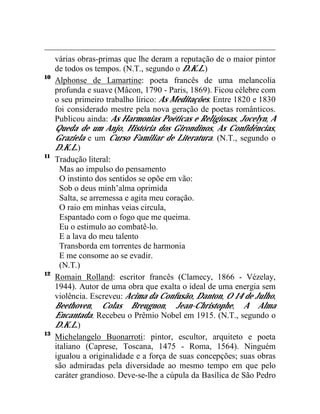 várias obras-primas que lhe deram a reputação de o maior pintor
     de todos os tempos. (N.T., segundo o D.K.L.)
10
     Alphonse de Lamartine: poeta francês de uma melancolia
     profunda e suave (Mâcon, 1790 - Paris, 1869). Ficou célebre com
     o seu primeiro trabalho lírico: As Meditações. Entre 1820 e 1830
     foi considerado mestre pela nova geração de poetas românticos.
     Publicou ainda: As Harmonias Poéticas e Religiosas, Jocelyn, A
     Queda de um Anjo, História dos Girondinos, As Confidências,
     Graziela e um Curso Familiar de Literatura. (N.T., segundo o
     D.K.L.)
11
     Tradução literal:
       Mas ao impulso do pensamento
       O instinto dos sentidos se opõe em vão:
       Sob o deus minh’alma oprimida
       Salta, se arremessa e agita meu coração.
       O raio em minhas veias circula,
       Espantado com o fogo que me queima.
       Eu o estimulo ao combatê-lo.
       E a lava do meu talento
       Transborda em torrentes de harmonia
       E me consome ao se evadir.
       (N.T.)
12
     Romain Rolland: escritor francês (Clamecy, 1866 - Vézelay,
     1944). Autor de uma obra que exalta o ideal de uma energia sem
     violência. Escreveu: Acima da Confusão, Danton, O 14 de Julho,
     Beethoven, Colas Breugnon, Jean-Christophe, A Alma
     Encantada. Recebeu o Prêmio Nobel em 1915. (N.T., segundo o
     D.K.L.)
13
     Michelangelo Buonarroti: pintor, escultor, arquiteto e poeta
     italiano (Caprese, Toscana, 1475 - Roma, 1564). Ninguém
     igualou a originalidade e a força de suas concepções; suas obras
     são admiradas pela diversidade ao mesmo tempo em que pelo
     caráter grandioso. Deve-se-lhe a cúpula da Basílica de São Pedro
 