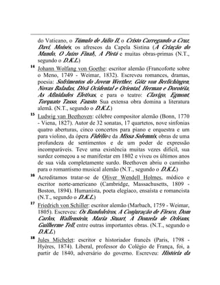 do Vaticano, o Túmulo de Júlio II, o Cristo Carregando a Cruz,
     Davi, Moisés, os afrescos da Capela Sistina (A Criação do
     Mundo, O Juízo Final), A Pietá e muitas obras-primas (N.T.,
     segundo o D.K.L.)
14
     Johann Wolfang von Goethe: escritor alemão (Francoforte sobre
     o Meno, 1749 - Weimar, 1832). Escreveu romances, dramas,
     poesia: Sofrimentos do Jovem Werther, Götz von Berlichingen,
     Novas Baladas, Divã Ocidental e Oriental, Herman e Dorotéia,
     As Afinidades Eletivas, e para o teatro: Clavigo, Egmont,
     Torquato Tasso, Fausto. Sua extensa obra domina a literatura
     alemã. (N.T., segundo o D.K.L.)
15
     Ludwig van Beethoven: célebre compositor alemão (Bonn, 1770
     - Viena, 1827). Autor de 32 sonatas, 17 quartetos, nove sinfonias
     quatro aberturas, cinco concertos para piano e orquestra e um
     para violino, da ópera Fidélio e da Missa Solemnis, obras de uma
     profundeza de sentimentos e de um poder de expressão
     incomparáveis. Teve uma existência muitas vezes difícil, sua
     surdez começou a se manifestar em 1802 e viveu os últimos anos
     de sua vida completamente surdo. Beethoven abriu o caminho
     para o romantismo musical alemão (N.T., segundo o D.K.L.)
16
     Acreditamos tratar-se de Oliver Wendell Holmes, médico e
     escritor norte-americano (Cambridge, Massachusetts, 1809 -
     Boston, 1894). Humanista, poeta elegíaco, ensaísta e romancista
     (N.T., segundo o D.K.L.)
17
     Friedrich von Schiller: escritor alemão (Marbach, 1759 - Weimar,
     1805). Escreveu: Os Bandoleiros, A Conjuração de Fiesco, Dom
     Carlos, Wallenstein, Maria Stuart, A Donzela de Orléans,
     Guilherme Tell, entre outras importantes obras. (N.T., segundo o
     D.K.L.)
18
     Jules Michelet: escritor e historiador francês (Paris, 1798 -
     Hyères, 1874). Liberal, professor do Colégio de França, foi, a
     partir de 1840, adversário do governo. Escreveu: História da
 
