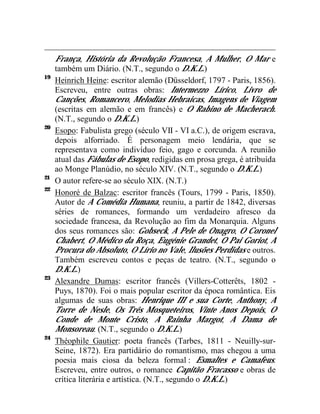 França, História da Revolução Francesa, A Mulher, O Mar e
     também um Diário. (N.T., segundo o D.K.L.)
19
     Heinrich Heine: escritor alemão (Düsseldorf, 1797 - Paris, 1856).
     Escreveu, entre outras obras: Intermezzo Lírico, Livro de
     Canções, Romancero, Melodias Hebraicas, Imagens de Viagem
     (escritas em alemão e em francês) e O Rabino de Macherach.
     (N.T., segundo o D.K.L.)
20
     Esopo: Fabulista grego (século VII - VI a.C.), de origem escrava,
     depois alforriado. É personagem meio lendária, que se
     representava como indivíduo feio, gago e corcunda. A reunião
     atual das Fábulas de Esopo, redigidas em prosa grega, é atribuída
     ao Monge Planúdio, no século XIV. (N.T., segundo o D.K.L.)
21
     O autor refere-se ao século XIX. (N.T.)
22
     Honoré de Balzac: escritor francês (Tours, 1799 - Paris, 1850).
     Autor de A Comédia Humana, reuniu, a partir de 1842, diversas
     séries de romances, formando um verdadeiro afresco da
     sociedade francesa, da Revolução ao fim da Monarquia. Alguns
     dos seus romances são: Gobseck, A Pele de Onagro, O Coronel
     Chabert, O Médico da Roça, Eugénie Grandet, O Pai Goriot, A
     Procura do Absoluto, O Lírio no Vale, Ilusões Perdidas e outros.
     Também escreveu contos e peças de teatro. (N.T., segundo o
     D.K.L.)
23
     Alexandre Dumas: escritor francês (Villers-Cotterêts, 1802 -
     Puys, 1870). Foi o mais popular escritor da época romântica. Eis
     algumas de suas obras: Henrique III e sua Corte, Anthony, A
     Torre de Nesle, Os Três Mosqueteiros, Vinte Anos Depois, O
     Conde de Monte Cristo, A Rainha Margot, A Dama de
     Monsoreau. (N.T., segundo o D.K.L.)
24
     Théophile Gautier: poeta francês (Tarbes, 1811 - Neuilly-sur-
     Seine, 1872). Era partidário do romantismo, mas chegou a uma
     poesia mais ciosa da beleza formal : Esmaltes e Camafeus.
     Escreveu, entre outros, o romance Capitão Fracasso e obras de
     crítica literária e artística. (N.T., segundo o D.K.L.)
 