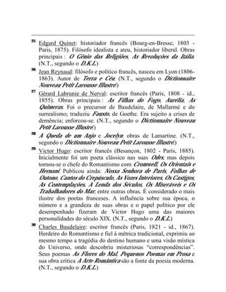 25
     Edgard Quinet: historiador francês (Bourg-en-Bresse, 1803 -
     Paris, 1875). Filósofo idealista e ateu, historiador liberal. Obras
     principais : O Gênio das Religiões, As Revoluções da Itália.
     (N.T., segundo o D.K.L.)
26
     Jean Reynaud: filósofo e político francês, nasceu em Lyon (1806-
     1863). Autor de Terra e Céu. (N.T., segundo o Dictionnaire
     Nouveau Petit Larousse Illustré.)
27
     Gérard Labrunie de Nerval: escritor francês (Paris, 1808 - id.,
     1855). Obras principais : As Filhas do Fogo, Aurélia, As
     Quimeras. Foi o precursor de Baudelaire, de Mallarmé e do
     surrealismo; traduziu Fausto, de Goethe. Era sujeito a crises de
     demência; enforcou-se. (N.T., segundo o Dictionnaire Nouveau
     Petit Larousse Illustré.)
28
     A Queda de um Anjo e Jocelyn: obras de Lamartine. (N.T.,
     segundo o Dictionnaire Nouveau Petit Larousse Illustré.)
29
     Victor Hugo: escritor francês (Besançon, 1802 - Paris, 1885).
     Inicialmente foi um poeta clássico nas suas Odes, mas depois
     tornou-se o chefe do Romantismo com Cromwell, Os Orientais e
     Hernani. Publicou ainda: Nossa Senhora de Paris, Folhas de
     Outono, Cantos do Crepúsculo, As Vozes Interiores, Os Castigos,
     As Contemplações, A Lenda dos Séculos, Os Miseráveis e Os
     Trabalhadores do Mar, entre outras obras. É considerado o mais
     ilustre dos poetas franceses. A influência sobre sua época, o
     número e a grandeza de suas obras e o papel político por ele
     desempenhado fizeram de Victor Hugo uma das maiores
     personalidades do século XIX. (N.T., segundo o D.K.L.)
30
     Charles Baudelaire: escritor francês (Paris, 1821 - id., 1867).
     Herdeiro do Romantismo e fiel à métrica tradicional, exprimiu ao
     mesmo tempo a tragédia do destino humano e uma visão mística
     do Universo, onde descobriu misteriosas “correspondências”.
     Seus poemas As Flores do Mal, Pequenos Poemas em Prosa e
     sua obra crítica A Arte Romântica são a fonte da poesia moderna.
     (N.T., segundo o D.K.L.)
 