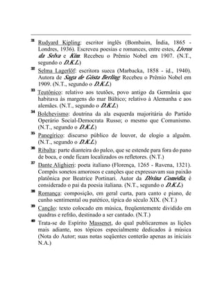 31
     Rudyard Kipling: escritor inglês (Bombaim, Índia, 1865 -
     Londres, 1936). Escreveu poesias e romances, entre estes, Livros
     da Selva e Kim. Recebeu o Prêmio Nobel em 1907. (N.T.,
     segundo o D.K.L.)
32
     Selma Lagerlöf: escritora sueca (Marbacka, 1858 - id., 1940).
     Autora de Saga de Gösta Berling. Recebeu o Prêmio Nobel em
     1909. (N.T., segundo o D.K.L.)
33
     Teutônico: relativo aos teutões, povo antigo da Germânia que
     habitava às margens do mar Báltico; relativo à Alemanha e aos
     alemães. (N.T., segundo o D.K.L.)
34
     Bolchevismo: doutrina da ala esquerda majoritária do Partido
     Operário Social-Democrata Russo; o mesmo que Comunismo.
     (N.T., segundo o D.K.L.)
35
     Panegírico: discurso público de louvor, de elogio a alguém.
     (N.T., segundo o D.K.L.)
36
     Ribalta: parte dianteira do palco, que se estende para fora do pano
     de boca, e onde ficam localizados os refletores. (N.T.)
37
     Dante Alighieri: poeta italiano (Florença, 1265 - Ravena, 1321).
     Compôs sonetos amorosos e canções que expressavam sua paixão
     platônica por Beatrice Portinari. Autor da Divina Comédia, é
     considerado o pai da poesia italiana. (N.T., segundo o D.K.L.)
38
     Romança: composição, em geral curta, para canto e piano, de
     cunho sentimental ou patético, típica do século XIX. (N.T.)
39
     Canção: texto colocado em música, freqüentemente dividido em
     quadras e refrão, destinado a ser cantado. (N.T.)
40
     Trata-se do Espírito Massenet, do qual publicaremos as lições
     mais adiante, nos tópicos especialmente dedicados à música
     (Nota do Autor; suas notas seqüentes conterão apenas as iniciais
     N.A.)
 