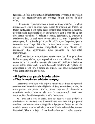 revelada ao final deste estudo. Imediatamente tivemos a impressão
de que nos encontrávamos em presença de um espírito de alto
valor.
    O fenômeno produziu-se sob a forma de incorporações. Desde o
momento em que a entidade toma posse do médium em transe, os
traços deste, que é um rapaz cego, tomam uma expressão de calma,
de serenidade quase angélica e, que contrasta com a maneira de ser
dos outros espíritos. A palavra é suave, penetrante, e, quando a
sessão termina, os assistentes se encontram sob uma impressão de
serena paz, de profunda quietude. O médium, ao despertar, ignora
completamente o que foi dito por sua boca durante o transe e
declara encontrar-se como mergulhado em um “banho de
radiações”. Ele experimenta uma sensação de bem-estar
inexprimível.
    O Esteta tomou a arquitetura como tema das duas primeiras
lições estenografadas, que reproduzimos mais adiante. Escolheu
como modelo a catedral, porque ela serve de moldura a todas as
outras artes. Mais tarde ele nos falará de escultura, de pintura, de
eloqüência e, por fim, o estudo da música e as lições de Massenet
virão completar esta exposição.

– O Espírito e sua parcela do poder criador
– Tipos de arquitetura existentes no espaço
   Lembramos aqui que todo espírito emanado de Deus não possui
somente uma centelha da inteligência divina; ele desfruta, ainda, de
uma parcela do poder criador, poder que ele é chamado a
manifestar mais e mais no decorrer da sua evolução, tanto nas
encarnações planetárias quanto na vida do espaço.
   Na Terra, sob o véu da carne, essa inteligência e esse poder são
diminuídos; no entanto, não é maravilhoso constatar até que ponto
o talento do homem tem conseguido subjugar as forças brutais da
matéria, vencer sua resistência, sua hostilidade, submetê-las às suas
fantasias? O homem forja o ferro, funde o bronze e o vidro, esculpe
 