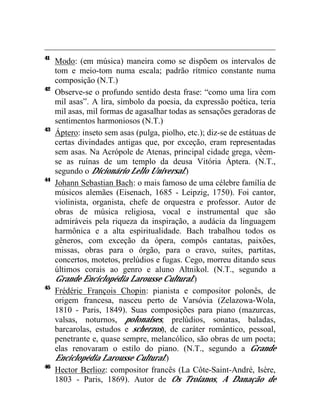 41
     Modo: (em música) maneira como se dispõem os intervalos de
     tom e meio-tom numa escala; padrão rítmico constante numa
     composição (N.T.)
42
     Observe-se o profundo sentido desta frase: “como uma lira com
     mil asas”. A lira, símbolo da poesia, da expressão poética, teria
     mil asas, mil formas de agasalhar todas as sensações geradoras de
     sentimentos harmoniosos (N.T.)
43
     Áptero: inseto sem asas (pulga, piolho, etc.); diz-se de estátuas de
     certas divindades antigas que, por exceção, eram representadas
     sem asas. Na Acrópole de Atenas, principal cidade grega, vêem-
     se as ruínas de um templo da deusa Vitória Áptera. (N.T.,
     segundo o Dicionário Lello Universal.)
44
     Johann Sebastian Bach: o mais famoso de uma célebre família de
     músicos alemães (Eisenach, 1685 - Leipzig, 1750). Foi cantor,
     violinista, organista, chefe de orquestra e professor. Autor de
     obras de música religiosa, vocal e instrumental que são
     admiráveis pela riqueza da inspiração, a audácia da linguagem
     harmônica e a alta espiritualidade. Bach trabalhou todos os
     gêneros, com exceção da ópera, compôs cantatas, paixões,
     missas, obras para o órgão, para o cravo, suítes, partitas,
     concertos, motetos, prelúdios e fugas. Cego, morreu ditando seus
     últimos corais ao genro e aluno Altnikol. (N.T., segundo a
     Grande Enciclopédia Larousse Cultural.)
45
     Frédéric François Chopin: pianista e compositor polonês, de
     origem francesa, nasceu perto de Varsóvia (Zelazowa-Wola,
     1810 - Paris, 1849). Suas composições para piano (mazurcas,
     valsas, noturnos, polonaises, prelúdios, sonatas, baladas,
     barcarolas, estudos e scherzos), de caráter romântico, pessoal,
     penetrante e, quase sempre, melancólico, são obras de um poeta;
     elas renovaram o estilo do piano. (N.T., segundo a Grande
     Enciclopédia Larousse Cultural.)
46
     Hector Berlioz: compositor francês (La Côte-Saint-André, Isère,
     1803 - Paris, 1869). Autor de Os Troianos, A Danação de
 