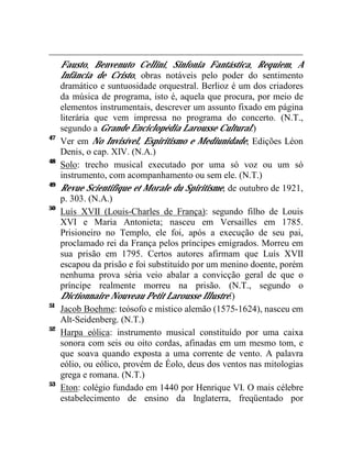 Fausto, Benvenuto Cellini, Sinfonia Fantástica, Requiem, A
     Infância de Cristo, obras notáveis pelo poder do sentimento
     dramático e suntuosidade orquestral. Berlioz é um dos criadores
     da música de programa, isto é, aquela que procura, por meio de
     elementos instrumentais, descrever um assunto fixado em página
     literária que vem impressa no programa do concerto. (N.T.,
     segundo a Grande Enciclopédia Larousse Cultural.)
47
     Ver em No Invisível, Espiritismo e Mediunidade, Edições Léon
     Denis, o cap. XIV. (N.A.)
48
     Solo: trecho musical executado por uma só voz ou um só
     instrumento, com acompanhamento ou sem ele. (N.T.)
49
     Revue Scientifique et Morale du Spiritisme, de outubro de 1921,
     p. 303. (N.A.)
50
     Luís XVII (Louis-Charles de França): segundo filho de Louis
     XVI e Maria Antonieta; nasceu em Versailles em 1785.
     Prisioneiro no Templo, ele foi, após a execução de seu pai,
     proclamado rei da França pelos príncipes emigrados. Morreu em
     sua prisão em 1795. Certos autores afirmam que Luís XVII
     escapou da prisão e foi substituído por um menino doente, porém
     nenhuma prova séria veio abalar a convicção geral de que o
     príncipe realmente morreu na prisão. (N.T., segundo o
     Dictionnaire Nouveau Petit Larousse Illustré.)
51
     Jacob Boehme: teósofo e místico alemão (1575-1624), nasceu em
     Alt-Seidenberg. (N.T.)
52
     Harpa eólica: instrumento musical constituído por uma caixa
     sonora com seis ou oito cordas, afinadas em um mesmo tom, e
     que soava quando exposta a uma corrente de vento. A palavra
     eólio, ou eólico, provém de Éolo, deus dos ventos nas mitologias
     grega e romana. (N.T.)
53
     Eton: colégio fundado em 1440 por Henrique VI. O mais célebre
     estabelecimento de ensino da Inglaterra, freqüentado por
 