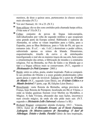 meninos, de doze a quinze anos, pertencentes às classes sociais
     mais elevadas (N.T.)
54
     Ver em I Samuel, 16: 14 a 23. (N.T.)
55
     Sons eólicos: diz-se dos sons emitidos pela chamada harpa eólica.
     (Vide nota nº 53) (N.T.)
56
     Celtas: conjunto de povos de língua indo-européia,
     individualizados por volta do segundo milênio e que ocuparam
     uma grande parte da Europa central. Habitando o sudoeste da
     Alemanha, os celtas se viram impelidos para a Gália, para a
     Espanha, para as Ilhas Britânicas, para o Vale do Pó, até que os
     romanos (séc. II a.C. – séc. I d.C.) destruíram o poder céltico,
     subsistindo apenas os reinos da Irlanda. Dinamismo,
     esquematização, triunfo da curva e de entrelaçados
     transfigurando o real são os maiores traços da sua arte, bem como
     a ornamentação das armas, a fabricação de moedas e a estatuária
     religiosa. Foi na Bretanha, no País de Gales e na Irlanda que o
     tipo e a língua célticas mais se conservaram. (N.T., segundo o
     Dictionnaire Le Petit Larousse - 2003.)
57
     Bardo: entre os celtas, poeta, orador inspirado. Pode-se compará-
     lo aos profetas do Oriente e a esses grandes predestinados sobre
     quem passa o sopro do invisível. Taliésin foi o autor de O Canto
     do Mundo. (N.T., segundo Léon Denis, em O Gênio Céltico e o
     Mundo Invisível, 1ª parte, cap. III, Edições Léon Denis.)
58
     Broceliande: vasta floresta da Bretanha, antiga província da
     França, hoje floresta de Paimpont, localizada em Ille et Vilaine, e
     onde as lendas gaulesas fizeram viver Merlim ou Myrddhin, o
     Mágico. A fada Viviana, abusando das suas lições, encerrou-o
     num círculo mágico, de onde ele não pôde mais sair. (N.T.
     segundo o Dicionário Lello Universal, volumes I e III.)
59
     Richard Wagner: compositor alemão (Leipzig, 1813 - Veneza,
     1883). Autor de O Holandês Errante, ou O Navio Fantasma,
     Lohengrin, Os Mestres-cantores de Nuremberg, O Anel de
     Nibelungo, Tristão e Isolda, Parsifal. Gênio de rara inspiração,
 