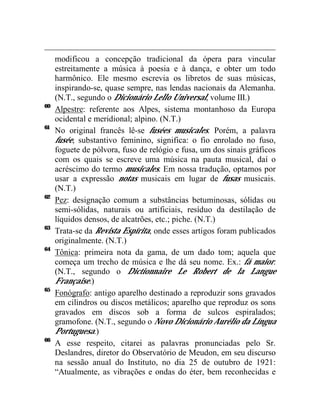 modificou a concepção tradicional da ópera para vincular
     estreitamente a música à poesia e à dança, e obter um todo
     harmônico. Ele mesmo escrevia os libretos de suas músicas,
     inspirando-se, quase sempre, nas lendas nacionais da Alemanha.
     (N.T., segundo o Dicionário Lello Universal, volume III.)
60
     Alpestre: referente aos Alpes, sistema montanhoso da Europa
     ocidental e meridional; alpino. (N.T.)
61
     No original francês lê-se fusées musicales. Porém, a palavra
     fusée, substantivo feminino, significa: o fio enrolado no fuso,
     foguete de pólvora, fuso de relógio e fusa, um dos sinais gráficos
     com os quais se escreve uma música na pauta musical, daí o
     acréscimo do termo musicales. Em nossa tradução, optamos por
     usar a expressão notas musicais em lugar de fusas musicais.
     (N.T.)
62
     Pez: designação comum a substâncias betuminosas, sólidas ou
     semi-sólidas, naturais ou artificiais, resíduo da destilação de
     líquidos densos, de alcatrões, etc.; piche. (N.T.)
63
     Trata-se da Revista Espírita, onde esses artigos foram publicados
     originalmente. (N.T.)
64
     Tônica: primeira nota da gama, de um dado tom; aquela que
     começa um trecho de música e lhe dá seu nome. Ex.: fá maior.
     (N.T., segundo o Dictionnaire Le Robert de la Langue
     Française.)
65
     Fonógrafo: antigo aparelho destinado a reproduzir sons gravados
     em cilindros ou discos metálicos; aparelho que reproduz os sons
     gravados em discos sob a forma de sulcos espiralados;
     gramofone. (N.T., segundo o Novo Dicionário Aurélio da Língua
     Portuguesa.)
66
     A esse respeito, citarei as palavras pronunciadas pelo Sr.
     Deslandres, diretor do Observatório de Meudon, em seu discurso
     na sessão anual do Instituto, no dia 25 de outubro de 1921:
     “Atualmente, as vibrações e ondas do éter, bem reconhecidas e
 