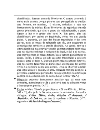 classificadas, formam cerca de 50 oitavas. O campo de estudo é
     muito mais extenso do que para os sons perceptíveis ao ouvido,
     que formam, no máximo, 10 oitavas, reduzidas a sete nos
     instrumentos de música. Essas 50 oitavas são repartidas em três
     grupos principais, que são: o grupo da radiotelegrafia, o grupo
     ligado à luz e o grupo dos raios X. Em geral, eles são
     classificados por ordem de freqüência, como em um grande
     piano. À esquerda, do lado das baixas freqüências e dos sons
     graves, estão as ondas da telegrafia sem fio, que asseguram as
     comunicações terrestres à grande distância. Ao centro, tem-se a
     oitava luminosa e as oitavas vizinhas que transportam calor e luz,
     que nos fazem conhecer o horizonte do local, o Sol e as estrelas,
     que impressionam as placas fotográficas e servem para depurar as
     águas. Enfim, à direita, do lado das altas freqüências e dos sons
     agudos, estão os raios X, que têm propriedades elétricas notáveis,
     que nos fazem descortinar as partes mais escondidas dos corpos
     vivos e a estrutura íntima dos átomos. Deve-se observar também
     que sobre essas 50 oitavas, só uma, colocada próxima ao meio, é
     percebida diretamente por um dos nossos sentidos: é a oitava que
     contém os raios luminosos do vermelho ao violeta.” (N.A.)
67
     Diapasão: pequeno instrumento metálico que dá uma nota
     constante, normalmente o lá, e que serve para se afinarem vozes
     e instrumentos por ele. (N.T.)
68
     Platão: célebre filósofo grego (Atenas, 428 ou 429 - id., 348 ou
     347 a.C.), discípulo de Sócrates, mestre de Aristóteles. Autor dos
     diálogos: Criton, Fédon, Fedro, Górgias, O Banquete, A
     República, As Leis, etc, em que dá a palavra a Sócrates. (N.T.,
     segundo o Dicionário Koogan Larousse.)
 