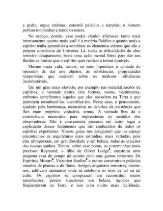 a pedra, ergue estátuas, constrói palácios e templos; o homem
perfura montanhas e reúne os mares.
    No espaço, porém, esse poder criador afirma-se tanto mais
intensamente quanto mais sutil é a matéria fluídica e quanto mais o
espírito tenha aprendido a combinar os elementos etéreos que são a
própria substância do Universo. Lá, todas as dificuldades da obra
terrestre desaparecem; basta uma ação mental firme para dar aos
fluidos as formas que o espírito quer realizar e tornar duráveis.
    Mesmo nesta vida, vemos, no sono hipnótico, a vontade do
operador de dar aos objetos, às substâncias, propriedades
temporárias que exercem sobre os médiuns influências
incontestáveis.
    Em um grau mais elevado, por exemplo nas materializações de
espíritos, a vontade destes cria formas, rostos, vestimentas,
atributos semelhantes àqueles que eles possuíam na Terra e que
permitem reconhecê-los, identificá-los. Nesse caso, o pensamento,
ajudado pela lembrança, reconstitui os detalhes da existência que
lhes eram próprios: vestuário, armas. A vontade lhes dá a
consistência necessária para impressionar os sentidos dos
observadores. Não é conveniente procurar em outro lugar a
explicação desses fenômenos que são conhecidos de todos os
espíritas experientes. Nossos guias nos asseguram que no espaço
encontramos as arquiteturas mais estranhas, mais variadas, pois
elas ultrapassam, em grandiosidade e em beleza, todas as criações
dos nossos sonhos. Temos, sobre esse ponto, os testemunhos mais
precisos: Raymond, o filho de Oliver Lodge2, construiu uma
pequena casa de campo de acordo com seus gostos terrestres. Os
Espíritos Mozart3, Victorien Sardou4 e outros construíram palácios
ornados de plantas e de flores. Antigos arquitetos terrestres, dizem-
nos, edificam santuários onde se celebram os ritos de tal ou tal
culto. Os espíritos se comprazem em reconstituir meios
semelhantes, porém superiores em beleza, àqueles que
freqüentavam na Terra, e isso com muito mais facilidade,
 