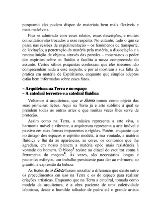 porquanto eles podem dispor de materiais bem mais flexíveis e
mais maleáveis.
    Fica-se admirado com esses relatos, essas descrições, e muitos
comentários são trocados a esse respeito. No entanto, tudo o que se
passa nas sessões de experimentação – os fenômenos de transporte,
de levitação, a penetração da matéria pela matéria, a dissociação e a
reconstituição de objetos através das paredes – mostra-nos o poder
dos espíritos sobre os fluidos e facilita a nossa compreensão do
assunto. Certos sábios psiquistas confessam que eles mesmos não
compreendem nada a esse respeito, e por aí mostram a sua falta de
prática em matéria de Espiritismo, enquanto que simples adeptos
estão bem informados sobre esses fatos.

– Arquitetura na Terra e no espaço
– A catedral terrestre e a catedral fluídica
    Voltemos à arquitetura, que o Esteta tomou como objeto das
suas primeiras lições. Aqui na Terra já é arte sublime à qual se
prendem todas as outras artes e que muitas vezes lhes serve de
proteção.
    Assim como na Terra, a música representa a arte viva, a
harmonia móvel e vibrante, a arquitetura representa a arte imóvel e
passiva em suas formas imponentes e rígidas. Porém, enquanto que
no âmago dos espaços o espírito modela, à sua vontade, a matéria
fluídica e lhe dá as aparências, as cores, os contornos que lhe
agradam, em nosso planeta a matéria opõe mais resistência à
vontade do homem. O bloco5 resiste ao cinzel do escultor como à
ferramenta do maçom6. Às vezes, são necessários longos e
pacientes esforços, um trabalho persistente para dar ao mármore, ao
granito, a expressão da beleza.
    As lições de o Esteta fazem ressaltar a diferença que existe entre
os procedimentos em uso na Terra e os do espaço para realizar
criações artísticas. Enquanto que na Terra a catedral, tomada como
modelo da arquitetura, é a obra paciente de uma coletividade
laboriosa, desde o humilde talhador de pedra até o grande artista
 