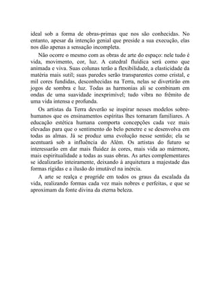 ideal sob a forma de obras-primas que nos são conhecidas. No
entanto, apesar da intenção genial que preside a sua execução, elas
nos dão apenas a sensação incompleta.
    Não ocorre o mesmo com as obras de arte do espaço: nele tudo é
vida, movimento, cor, luz. A catedral fluídica será como que
animada e viva. Suas colunas terão a flexibilidade, a elasticidade da
matéria mais sutil; suas paredes serão transparentes como cristal, e
mil cores fundidas, desconhecidas na Terra, nelas se divertirão em
jogos de sombra e luz. Todas as harmonias ali se combinam em
ondas de uma suavidade inexprimível; tudo vibra no frêmito de
uma vida intensa e profunda.
    Os artistas da Terra deverão se inspirar nesses modelos sobre-
humanos que os ensinamentos espíritas lhes tornaram familiares. A
educação estética humana comporta concepções cada vez mais
elevadas para que o sentimento do belo penetre e se desenvolva em
todas as almas. Já se produz uma evolução nesse sentido; ela se
acentuará sob a influência do Além. Os artistas do futuro se
interessarão em dar mais fluidez às cores, mais vida ao mármore,
mais espiritualidade a todas as suas obras. As artes complementares
se idealizarão inteiramente, deixando à arquitetura a majestade das
formas rígidas e a ilusão do imutável na inércia.
    A arte se realça e progride em todos os graus da escalada da
vida, realizando formas cada vez mais nobres e perfeitas, e que se
aproximam da fonte divina da eterna beleza.
 