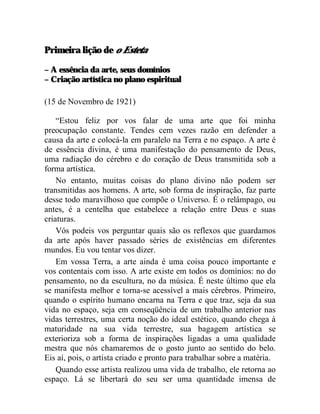 Primeira lição de o Esteta

– A essência da arte, seus domínios
– Criação artística no plano espiritual

(15 de Novembro de 1921)

    “Estou feliz por vos falar de uma arte que foi minha
preocupação constante. Tendes cem vezes razão em defender a
causa da arte e colocá-la em paralelo na Terra e no espaço. A arte é
de essência divina, é uma manifestação do pensamento de Deus,
uma radiação do cérebro e do coração de Deus transmitida sob a
forma artística.
    No entanto, muitas coisas do plano divino não podem ser
transmitidas aos homens. A arte, sob forma de inspiração, faz parte
desse todo maravilhoso que compõe o Universo. É o relâmpago, ou
antes, é a centelha que estabelece a relação entre Deus e suas
criaturas.
    Vós podeis vos perguntar quais são os reflexos que guardamos
da arte após haver passado séries de existências em diferentes
mundos. Eu vou tentar vos dizer.
    Em vossa Terra, a arte ainda é uma coisa pouco importante e
vos contentais com isso. A arte existe em todos os domínios: no do
pensamento, no da escultura, no da música. É neste último que ela
se manifesta melhor e torna-se acessível a mais cérebros. Primeiro,
quando o espírito humano encarna na Terra e que traz, seja da sua
vida no espaço, seja em conseqüência de um trabalho anterior nas
vidas terrestres, uma certa noção do ideal estético, quando chega à
maturidade na sua vida terrestre, sua bagagem artística se
exterioriza sob a forma de inspirações ligadas a uma qualidade
mestra que nós chamaremos de o gosto junto ao sentido do belo.
Eis aí, pois, o artista criado e pronto para trabalhar sobre a matéria.
    Quando esse artista realizou uma vida de trabalho, ele retorna ao
espaço. Lá se libertará do seu ser uma quantidade imensa de
 