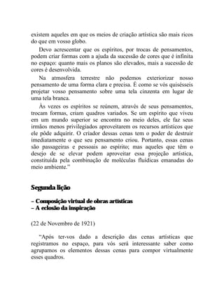 existem aqueles em que os meios de criação artística são mais ricos
do que em vosso globo.
   Devo acrescentar que os espíritos, por trocas de pensamentos,
podem criar formas com a ajuda da sucessão de cores que é infinita
no espaço: quanto mais os planos são elevados, mais a sucessão de
cores é desenvolvida.
   Na atmosfera terrestre não podemos exteriorizar nosso
pensamento de uma forma clara e precisa. É como se vós quisésseis
projetar vosso pensamento sobre uma tela cinzenta em lugar de
uma tela branca.
   Às vezes os espíritos se reúnem, através de seus pensamentos,
trocam formas, criam quadros variados. Se um espírito que viveu
em um mundo superior se encontra no meio deles, ele faz seus
irmãos menos privilegiados aproveitarem os recursos artísticos que
ele pôde adquirir. O criador dessas cenas tem o poder de destruir
imediatamente o que seu pensamento criou. Portanto, essas cenas
são passageiras e pessoais ao espírito; mas aqueles que têm o
desejo de se elevar podem aproveitar essa projeção artística,
constituída pela combinação de moléculas fluídicas emanadas do
meio ambiente.”


Segunda lição

– Composição virtual de obras artísticas
– A eclosão da inspiração

(22 de Novembro de 1921)

   “Após ter-vos dado a descrição das cenas artísticas que
registramos no espaço, para vós será interessante saber como
agrupamos os elementos dessas cenas para compor virtualmente
esses quadros.
 