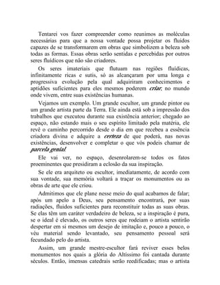 Tentarei vos fazer compreender como reunimos as moléculas
necessárias para que a nossa vontade possa projetar os fluidos
capazes de se transformarem em obras que simbolizem a beleza sob
todas as formas. Essas obras serão sentidas e percebidas por outros
seres fluídicos que não são criadores.
    Os seres imateriais que flutuam nas regiões fluídicas,
infinitamente ricas e sutis, só as alcançaram por uma longa e
progressiva evolução pela qual adquiriram conhecimentos e
aptidões suficientes para eles mesmos poderem criar, no mundo
onde vivem, entre suas existências humanas.
    Vejamos um exemplo. Um grande escultor, um grande pintor ou
um grande artista parte da Terra. Ele ainda está sob a impressão dos
trabalhos que executou durante sua existência anterior; chegado ao
espaço, não estando mais o seu espírito limitado pela matéria, ele
revê o caminho percorrido desde o dia em que recebeu a essência
criadora divina e adquire a certeza de que poderá, nas novas
existências, desenvolver e completar o que vós podeis chamar de
parcela genial.
    Ele vai ver, no espaço, desenrolarem-se todos os fatos
proeminentes que presidiram a eclosão da sua inspiração.
    Se ele era arquiteto ou escultor, imediatamente, de acordo com
sua vontade, sua memória voltará a traçar os monumentos ou as
obras de arte que ele criou.
    Admitimos que ele plane nesse meio do qual acabamos de falar;
após um apelo a Deus, seu pensamento encontrará, por suas
radiações, fluidos suficientes para reconstituir todas as suas obras.
Se elas têm um caráter verdadeiro de beleza, se a inspiração é pura,
se o ideal é elevado, os outros seres que rodeiam o artista sentirão
despertar em si mesmos um desejo de imitação e, pouco a pouco, o
véu material sendo levantado, seu pensamento pessoal será
fecundado pelo do artista.
    Assim, um grande mestre-escultor fará reviver esses belos
monumentos nos quais a glória do Altíssimo foi cantada durante
séculos. Então, imensas catedrais serão reedificadas; mas o artista
 