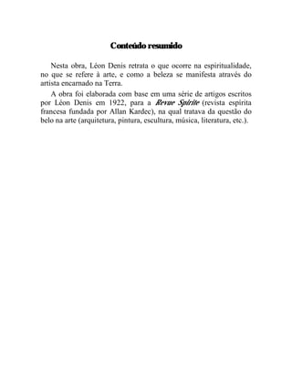 Conteúdo resumido

    Nesta obra, Léon Denis retrata o que ocorre na espiritualidade,
no que se refere à arte, e como a beleza se manifesta através do
artista encarnado na Terra.
    A obra foi elaborada com base em uma série de artigos escritos
por Léon Denis em 1922, para a Revue Spirite (revista espírita
francesa fundada por Allan Kardec), na qual tratava da questão do
belo na arte (arquitetura, pintura, escultura, música, literatura, etc.).
 