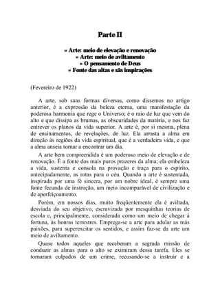 Parte II

              » Arte: meio de elevação e renovação
                   » Arte: meio de aviltamento
                     » O pensamento de Deus
                » Fonte das altas e sãs inspirações


(Fevereiro de 1922)

    A arte, sob suas formas diversas, como dissemos no artigo
anterior, é a expressão da beleza eterna, uma manifestação da
poderosa harmonia que rege o Universo; é o raio de luz que vem do
alto e que dissipa as brumas, as obscuridades da matéria, e nos faz
entrever os planos da vida superior. A arte é, por si mesma, plena
de ensinamentos, de revelações, de luz. Ela arrasta a alma em
direção às regiões da vida espiritual, que é a verdadeira vida, e que
a alma anseia tornar a encontrar um dia.
    A arte bem compreendida é um poderoso meio de elevação e de
renovação. É a fonte dos mais puros prazeres da alma; ela embeleza
a vida, sustenta e consola na provação e traça para o espírito,
antecipadamente, as rotas para o céu. Quando a arte é sustentada,
inspirada por uma fé sincera, por um nobre ideal, é sempre uma
fonte fecunda de instrução, um meio incomparável de civilização e
de aperfeiçoamento.
    Porém, em nossos dias, muito freqüentemente ela é aviltada,
desviada do seu objetivo, escravizada por mesquinhas teorias de
escola e, principalmente, considerada como um meio de chegar à
fortuna, às honras terrestres. Emprega-se a arte para adular as más
paixões, para superexcitar os sentidos, e assim faz-se da arte um
meio de aviltamento.
    Quase todos aqueles que receberam a sagrada missão de
conduzir as almas para o alto se eximiram dessa tarefa. Eles se
tornaram culpados de um crime, recusando-se a instruir e a
 