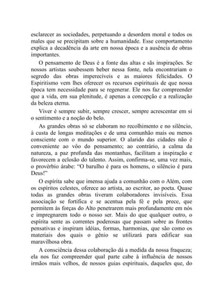 esclarecer as sociedades, perpetuando a desordem moral e todos os
males que se precipitam sobre a humanidade. Esse comportamento
explica a decadência da arte em nossa época e a ausência de obras
importantes.
   O pensamento de Deus é a fonte das altas e sãs inspirações. Se
nossos artistas soubessem beber nessa fonte, nela encontrariam o
segredo das obras imperecíveis e as maiores felicidades. O
Espiritismo vem lhes oferecer os recursos espirituais de que nossa
época tem necessidade para se regenerar. Ele nos faz compreender
que a vida, em sua plenitude, é apenas a concepção e a realização
da beleza eterna.
   Viver é sempre subir, sempre crescer, sempre acrescentar em si
o sentimento e a noção do belo.
   As grandes obras só se elaboram no recolhimento e no silêncio,
à custa de longas meditações e de uma comunhão mais ou menos
consciente com o mundo superior. O alarido das cidades não é
conveniente ao vôo do pensamento; ao contrário, a calma da
natureza, a paz profunda das montanhas, facilitam a inspiração e
favorecem a eclosão do talento. Assim, confirma-se, uma vez mais,
o provérbio árabe: “O barulho é para os homens, o silêncio é para
Deus!”
   O espírita sabe que imensa ajuda a comunhão com o Além, com
os espíritos celestes, oferece ao artista, ao escritor, ao poeta. Quase
todas as grandes obras tiveram colaboradores invisíveis. Essa
associação se fortifica e se acentua pela fé e pela prece, que
permitem às forças do Alto penetrarem mais profundamente em nós
e impregnarem todo o nosso ser. Mais do que qualquer outro, o
espírita sente as correntes poderosas que passam sobre as frontes
pensativas e inspiram idéias, formas, harmonias, que são como os
materiais dos quais o gênio se utilizará para edificar sua
maravilhosa obra.
   A consciência dessa colaboração dá a medida da nossa fraqueza;
ela nos faz compreender qual parte cabe à influência de nossos
irmãos mais velhos, de nossos guias espirituais, daqueles que, do
 