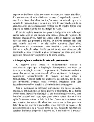 espaço, se inclinam sobre nós e nos assistem em nossos trabalhos.
Ela nos ensina a ficar humildes no sucesso. O orgulho do homem é
que fez a fonte das altas inspirações secar. A vaidade, que é o
defeito de muitos artistas, torna o seu espírito insensível e afasta as
grandes almas que concordariam protegê-los. O orgulho forma uma
espécie de barreira entre nós e as forças do Além.
    O artista espírita conhece sua própria indigência, mas sabe que
acima dele, abre-se um mundo sem limites, pleno de riquezas, de
tesouros incalculáveis, perto dos quais todos os recursos da Terra
não são mais que pobreza e miséria. O espírita também sabe que
esse mundo invisível – se ele souber tornar-se digno dele,
purificando seu pensamento e seu coração – pode tornar mais
intensa a ação do Alto, fazê-lo participar de suas riquezas pela
inspiração e pela revelação e delas impregnar as obras que serão
como um reflexo da vida superior e da glória divina.

– A inspiração e a evolução da arte e do pensamento
    O objetivo deste tópico é, principalmente, mostrar o
considerável papel que a inspiração desempenhou em todos os
tempos na evolução da arte e do pensamento. Todos os estudantes
do oculto sabem que uma onda de idéias, de formas, de imagens,
derrama-se incessantemente do mundo invisível sobre a
humanidade. A maior parte dos escritores, dos artistas, dos poetas,
dos inventores, conhece essas correntes poderosas que vêm
fecundar seu cérebro, ampliar o círculo das suas concepções.
    Ora a inspiração se introduz suavemente em nosso intelecto,
mistura-se intimamente ao nosso próprio pensamento, de tal forma
que se torna impossível distingui-la, ora é uma irrupção súbita, uma
invasão cerebral, um sopro que passa sobre nossas frontes e nos
agita fortemente numa espécie de febre. Outras vezes é como uma
voz interior, tão nítida, tão clara que parece vir de fora para nos
falar de coisas graves e profundas. Uma corrente de forças e de
pensamentos agita-se e rola em torno de nós, buscando penetrar nos
cérebros humanos dispostos a recebê-los, a assimilá-los, a traduzi-
 