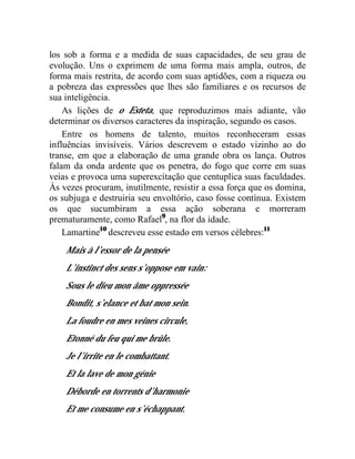 los sob a forma e a medida de suas capacidades, de seu grau de
evolução. Uns o exprimem de uma forma mais ampla, outros, de
forma mais restrita, de acordo com suas aptidões, com a riqueza ou
a pobreza das expressões que lhes são familiares e os recursos de
sua inteligência.
    As lições de o Esteta, que reproduzimos mais adiante, vão
determinar os diversos caracteres da inspiração, segundo os casos.
    Entre os homens de talento, muitos reconheceram essas
influências invisíveis. Vários descrevem o estado vizinho ao do
transe, em que a elaboração de uma grande obra os lança. Outros
falam da onda ardente que os penetra, do fogo que corre em suas
veias e provoca uma superexcitação que centuplica suas faculdades.
Às vezes procuram, inutilmente, resistir a essa força que os domina,
os subjuga e destruiria seu envoltório, caso fosse contínua. Existem
os que sucumbiram a essa ação soberana e morreram
prematuramente, como Rafael9, na flor da idade.
    Lamartine10 descreveu esse estado em versos célebres:11
    Mais à l’essor de la pensée
    L’instinct des sens s’oppose em vain:
    Sous le dieu mon âme oppressée
    Bondit, s’elance et bat mon sein.
    La foudre en mes veines circule,
    Etonné du feu qui me brûle.
    Je l’irrite en le combattant.
    Et la lave de mon génie
    Déborde en torrents d’harmonie
    Et me consume en s’échappant.
 