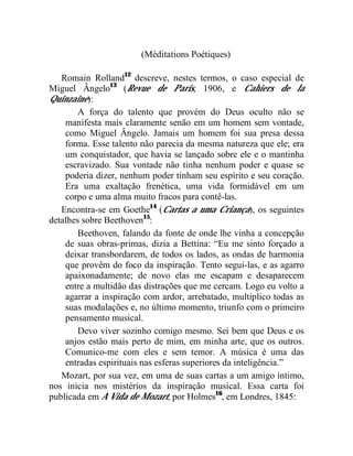 (Méditations Poétiques)

   Romain Rolland12 descreve, nestes termos, o caso especial de
Miguel Ângelo13 (Revue de Paris, 1906, e Cahiers de la
Quinzaine):
        A força do talento que provém do Deus oculto não se
    manifesta mais claramente senão em um homem sem vontade,
    como Miguel Ângelo. Jamais um homem foi sua presa dessa
    forma. Esse talento não parecia da mesma natureza que ele; era
    um conquistador, que havia se lançado sobre ele e o mantinha
    escravizado. Sua vontade não tinha nenhum poder e quase se
    poderia dizer, nenhum poder tinham seu espírito e seu coração.
    Era uma exaltação frenética, uma vida formidável em um
    corpo e uma alma muito fracos para contê-las.
   Encontra-se em Goethe14 (Cartas a uma Criança), os seguintes
detalhes sobre Beethoven15:
        Beethoven, falando da fonte de onde lhe vinha a concepção
    de suas obras-primas, dizia a Bettina: “Eu me sinto forçado a
    deixar transbordarem, de todos os lados, as ondas de harmonia
    que provêm do foco da inspiração. Tento segui-las, e as agarro
    apaixonadamente; de novo elas me escapam e desaparecem
    entre a multidão das distrações que me cercam. Logo eu volto a
    agarrar a inspiração com ardor, arrebatado, multiplico todas as
    suas modulações e, no último momento, triunfo com o primeiro
    pensamento musical.
        Devo viver sozinho comigo mesmo. Sei bem que Deus e os
    anjos estão mais perto de mim, em minha arte, que os outros.
    Comunico-me com eles e sem temor. A música é uma das
    entradas espirituais nas esferas superiores da inteligência.”
   Mozart, por sua vez, em uma de suas cartas a um amigo íntimo,
nos inicia nos mistérios da inspiração musical. Essa carta foi
publicada em A Vida de Mozart, por Holmes16, em Londres, 1845:
 