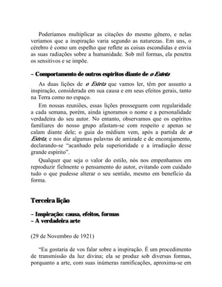 Poderíamos multiplicar as citações do mesmo gênero, e nelas
veríamos que a inspiração varia segundo as naturezas. Em uns, o
cérebro é como um espelho que reflete as coisas escondidas e envia
as suas radiações sobre a humanidade. Sob mil formas, ela penetra
os sensitivos e se impõe.

– Comportamento de outros espíritos diante de o Esteta
   As duas lições de o Esteta que vamos ler, têm por assunto a
inspiração, considerada em sua causa e em seus efeitos gerais, tanto
na Terra como no espaço.
   Em nossas reuniões, essas lições prosseguem com regularidade
a cada semana, porém, ainda ignoramos o nome e a personalidade
verdadeira do seu autor. No entanto, observamos que os espíritos
familiares do nosso grupo afastam-se com respeito e apenas se
calam diante dele; o guia do médium vem, após a partida de o
Esteta, e nos diz algumas palavras de amizade e de encorajamento,
declarando-se “acanhado pela superioridade e a irradiação desse
grande espírito”.
   Qualquer que seja o valor do estilo, nós nos empenhamos em
reproduzir fielmente o pensamento do autor, evitando com cuidado
tudo o que pudesse alterar o seu sentido, mesmo em benefício da
forma.


Terceira lição

– Inspiração: causa, efeitos, formas
– A verdadeira arte

(29 de Novembro de 1921)

   “Eu gostaria de vos falar sobre a inspiração. É um procedimento
de transmissão da luz divina; ela se produz sob diversas formas,
porquanto a arte, com suas inúmeras ramificações, aproxima-se em
 