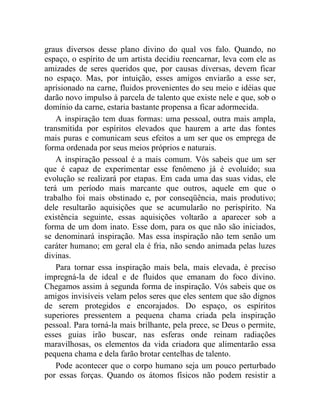graus diversos desse plano divino do qual vos falo. Quando, no
espaço, o espírito de um artista decidiu reencarnar, leva com ele as
amizades de seres queridos que, por causas diversas, devem ficar
no espaço. Mas, por intuição, esses amigos enviarão a esse ser,
aprisionado na carne, fluidos provenientes do seu meio e idéias que
darão novo impulso à parcela de talento que existe nele e que, sob o
domínio da carne, estaria bastante propensa a ficar adormecida.
    A inspiração tem duas formas: uma pessoal, outra mais ampla,
transmitida por espíritos elevados que haurem a arte das fontes
mais puras e comunicam seus efeitos a um ser que os emprega de
forma ordenada por seus meios próprios e naturais.
    A inspiração pessoal é a mais comum. Vós sabeis que um ser
que é capaz de experimentar esse fenômeno já é evoluído; sua
evolução se realizará por etapas. Em cada uma das suas vidas, ele
terá um período mais marcante que outros, aquele em que o
trabalho foi mais obstinado e, por conseqüência, mais produtivo;
dele resultarão aquisições que se acumularão no perispírito. Na
existência seguinte, essas aquisições voltarão a aparecer sob a
forma de um dom inato. Esse dom, para os que não são iniciados,
se denominará inspiração. Mas essa inspiração não tem senão um
caráter humano; em geral ela é fria, não sendo animada pelas luzes
divinas.
    Para tornar essa inspiração mais bela, mais elevada, é preciso
impregná-la de ideal e de fluidos que emanam do foco divino.
Chegamos assim à segunda forma de inspiração. Vós sabeis que os
amigos invisíveis velam pelos seres que eles sentem que são dignos
de serem protegidos e encorajados. Do espaço, os espíritos
superiores pressentem a pequena chama criada pela inspiração
pessoal. Para torná-la mais brilhante, pela prece, se Deus o permite,
esses guias irão buscar, nas esferas onde reinam radiações
maravilhosas, os elementos da vida criadora que alimentarão essa
pequena chama e dela farão brotar centelhas de talento.
    Pode acontecer que o corpo humano seja um pouco perturbado
por essas forças. Quando os átomos físicos não podem resistir a
 