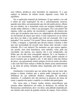 esse influxo, produz-se uma desordem no organismo. É o que
explica os homens de talento terem, algumas vezes, falta de
equilíbrio.
    Eis a explicação material do fenômeno. O que sentirá o ser sob
o efeito de uma inspiração? Se ele é suficientemente sensível,
quando uma idéia, um pensamento que ele não podia prever, aflorar
em seu cérebro, ele o assimilará como um receptor telefônico que
recebe ondas elétricas e vibra à sua passagem. Ele é um pintor? De
repente, sobre sua paleta, ele encontrará o segredo da mistura das
cores que irá produzir uma nova cor, adaptando-se admiravelmente
ao movimento de traços que torna o rosto expressivo ou ao relevo
que deve ser dado a um quadro que está em execução. Ele é um
pensador? Um escritor? Um poeta? Desse mesmo cérebro brotarão
a idéia, a imagem, a expressão que devem realçar e ilustrar a obra
que tem necessidade de revestir uma forma mais elevada e mais
colorida. Ele é um músico? No momento em que menos esperar,
um acorde, uma série harmônica, uma melodia, virão, pela sua
suavidade, sua pureza, sua riqueza, dar à sua composição, um
brilho que ela não teria conseguido adquirir. Se o ser humano é,
desde o seu nascimento, tornado por um ideal, podeis calcular os
novos tesouros que se ligarão a ele. A arte ideal é uma das formas
da prece, seu pensamento atrairá amigos invisíveis muito elevados;
a eles será fácil fazer realçar o brilho da chama acesa anteriormente
e, da alma do artista, brotarão obras inspiradas pelo belo e pelo
divino.
    Geralmente é necessário que um artista fique em um meio são,
porque a chama criadora que o anima pode extinguir-se, sob a
influência de um ambiente fluídico carregado de moléculas
materiais. A verdadeira arte não procura os prazeres da mesa, da
carne, e aqueles dos quais o espírito e o cérebro não participam.
    Em vosso país, a França, tendes artistas maravilhosos que
criaram obras admiráveis em todos os domínios. Os artistas da
Renascença constituíram, devo vos dizer, uma plêiade inspirada por
um número não menor de grandes artistas do espaço. Esses artistas
 