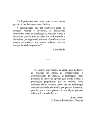 “O Espiritismo vem abrir para a arte novas
perspectivas, horizontes sem limites.
   A comunicação que ele estabelece entre os
mundos visível e invisível, as indicações
fornecidas sobre as condições da vida no Além, a
revelação que ele nos traz das leis de harmonia e
de beleza que regem o Universo vêm oferecer aos
nossos pensadores, aos nossos artistas, motivos
inesgotáveis de inspiração.”
                                      Léon Denis


                              ***



                    Os sonhos dos poetas, as visões dos místicos,
                as criações do gênio, as comprovações e
                demonstrações da Ciência, as realizações mais
                perfeitas da Arte são apenas ecos muito débeis e
                percepções pequeninas que os homens, com
                melhores dotes, captam como em um relâmpago
                quando a matéria, dominada por poucos instantes,
                permite que a alma possa entrever alguns pálidos
                reflexos do mundo divino.
                                                      Léon Denis
                                    (O Mundo Invisível e a Guerra)
 