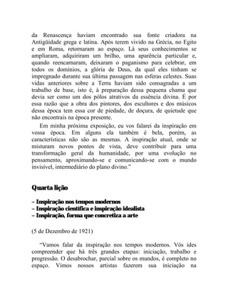da Renascença haviam encontrado sua fonte criadora na
Antigüidade grega e latina. Após terem vivido na Grécia, no Egito
e em Roma, retornaram ao espaço. Lá seus conhecimentos se
ampliaram, adquiriram um brilho, uma aparência particular e,
quando reencarnaram, deixaram o paganismo para celebrar, em
todos os domínios, a glória de Deus, da qual eles tinham se
impregnado durante sua última passagem nas esferas celestes. Suas
vidas anteriores sobre a Terra haviam sido consagradas a um
trabalho de base, isto é, à preparação dessa pequena chama que
devia ser como um dos pólos atrativos da essência divina. É por
essa razão que a obra dos pintores, dos escultores e dos músicos
dessa época tem essa cor de piedade, de doçura, de quietude que
não encontrais na época presente.
    Em minha próxima exposição, eu vos falarei da inspiração em
vossa época. Em alguns ela também é bela, porém, as
características não são as mesmas. A inspiração atual, onde se
misturam novos pontos de vista, deve contribuir para uma
transformação geral da humanidade, por uma evolução no
pensamento, aproximando-se e comunicando-se com o mundo
invisível, intermediário do plano divino.”


Quarta lição

– Inspiração nos tempos modernos
– Inspiração científica e inspiração idealista
– Inspiração, forma que concretiza a arte

(5 de Dezembro de 1921)

   “Vamos falar da inspiração nos tempos modernos. Vós ides
compreender que há três grandes etapas: iniciação, trabalho e
progressão. O desabrochar, parcial sobre os mundos, é completo no
espaço. Vimos nossos artistas fazerem sua iniciação na
 