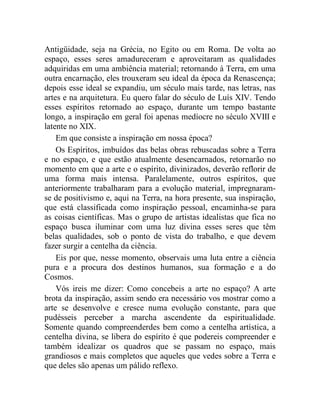 Antigüidade, seja na Grécia, no Egito ou em Roma. De volta ao
espaço, esses seres amadureceram e aproveitaram as qualidades
adquiridas em uma ambiência material; retornando à Terra, em uma
outra encarnação, eles trouxeram seu ideal da época da Renascença;
depois esse ideal se expandiu, um século mais tarde, nas letras, nas
artes e na arquitetura. Eu quero falar do século de Luís XIV. Tendo
esses espíritos retornado ao espaço, durante um tempo bastante
longo, a inspiração em geral foi apenas medíocre no século XVIII e
latente no XIX.
    Em que consiste a inspiração em nossa época?
    Os Espíritos, imbuídos das belas obras rebuscadas sobre a Terra
e no espaço, e que estão atualmente desencarnados, retornarão no
momento em que a arte e o espírito, divinizados, deverão reflorir de
uma forma mais intensa. Paralelamente, outros espíritos, que
anteriormente trabalharam para a evolução material, impregnaram-
se de positivismo e, aqui na Terra, na hora presente, sua inspiração,
que está classificada como inspiração pessoal, encaminha-se para
as coisas científicas. Mas o grupo de artistas idealistas que fica no
espaço busca iluminar com uma luz divina esses seres que têm
belas qualidades, sob o ponto de vista do trabalho, e que devem
fazer surgir a centelha da ciência.
    Eis por que, nesse momento, observais uma luta entre a ciência
pura e a procura dos destinos humanos, sua formação e a do
Cosmos.
    Vós ireis me dizer: Como concebeis a arte no espaço? A arte
brota da inspiração, assim sendo era necessário vos mostrar como a
arte se desenvolve e cresce numa evolução constante, para que
pudésseis perceber a marcha ascendente da espiritualidade.
Somente quando compreenderdes bem como a centelha artística, a
centelha divina, se libera do espírito é que podereis compreender e
também idealizar os quadros que se passam no espaço, mais
grandiosos e mais completos que aqueles que vedes sobre a Terra e
que deles são apenas um pálido reflexo.
 