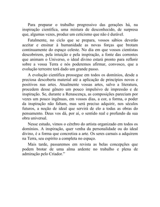 Para preparar o trabalho progressivo das gerações há, na
inspiração científica, uma mistura de desconhecido, de surpresa
que, algumas vezes, produz um ceticismo que não é durável.
   Fatalmente, no ciclo que se prepara, vossos sábios deverão
aceitar e ensinar à humanidade as novas forças que brotam
continuamente do espaço celeste. No dia em que vossos cientistas
descobrirem, pela intuição e pela inspiração, a fonte das correntes
que animam o Universo, o ideal divino estará pronto para reflorir
sobre a vossa Terra e nós poderemos afirmar, convosco, que a
evolução terrestre terá dado um grande passo.
   A evolução científica prossegue em todos os domínios, desde a
preciosa descoberta material até a aplicação de princípios novos e
positivos nas artes. Atualmente vossas artes, salvo a literatura,
procedem desse gênero um pouco impulsivo de impressão e de
inspiração. Se, durante a Renascença, as composições pareciam por
vezes um pouco ingênuas, em vossos dias, a cor, a forma, o poder
da inspiração não faltam, mas será preciso adquirir, nos séculos
futuros, a noção de ideal que servirá de elo a todas as obras do
pensamento. Deus vos dá, por aí, o sentido real e profundo da sua
obra universal.
   Nesse estudo, vimos o cérebro do artista organizado em todos os
domínios. A inspiração, quer venha da personalidade ou do ideal
divino, é a forma que concretiza a arte. Os seres carnais a adquirem
na Terra, seu espírito a completa no espaço.
   Mais tarde, passaremos em revista as belas concepções que
podem brotar de uma alma ardente no trabalho e plena de
admiração pelo Criador.”
 