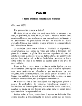Parte III

            » Senso artístico: constituição e evolução


(Março de 1922)

    Em que consiste o senso artístico?
    O estudo atento da alma nos mostra que tudo na natureza – os
sons, os perfumes, os raios de luz, as cores – encontra em nós suas
correspondências, suas analogias, e que suas radiações se fundem e
se harmonizam às profundezas do ser, na medida da nossa
evolução. É isso o que constitui o senso artístico, a compreensão do
belo sob todas as formas.
    A evolução desse senso íntimo, a faculdade de expressá-lo,
desenvolvem-se nas almas de vidas em vidas e terminam por
produzir o talento, o gênio. Nos aspectos superiores da arte, o
artista encontra a alta concepção da beleza eterna; ele compreende
que sua fonte única está em Deus. Do infinito, essa fonte se lança
sobre todos os seres e os penetra de acordo com o seu grau de
receptividade.
    Raios de luz e cores, sons e perfumes, estão ligados por um
encadeamento, uma espécie de escala da qual cada nota representa
uma soma particular de vibrações e que constituem, em seu
conjunto, uma unidade perfeita. Se a ela se juntam as formas e as
linhas, essa unidade se tornará a lei geral do belo, e a arte, em suas
múltiplas manifestações, terá por objetivo reproduzi-las.
    O estudo da arte e suas realizações nos impregnam, pouco a
pouco, de esplendores do Universo. Inicialmente insensível e
inconsciente no homem primitivo, esse trabalho acaba consciente,
acentua-se, revela-se sob formas crescentes para se tornar como
que um reflexo da suprema beleza.
    Porém, sobre a Terra, a arte ainda é apenas um balbucio. Nos
outros mundos, e principalmente no espaço, dizem-nos os nossos
 