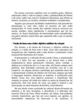Em nossas conversas regulares com os espíritos-guias, obtemos
indicações sobre a vida no espaço, sobre a grandiosidade de formas
e de cores, sobre suas suaves e poderosas harmonias, que abrem ao
músico, ao pintor, ao escultor, caminhos múltiplos e inexplorados.
   Aqueles que possuem faculdades medianímicas irão percebê-los
diretamente e, com eles, todos os recursos da arte serão
enriquecidos. O vasto mundo dos espíritos torna-se acessível aos
nossos sentidos, pelos espetáculos e ensinamentos que ele nos
reserva. As forças intelectuais da humanidade serão centuplicadas,
seu gênio artístico criará obras que superarão tudo o que os séculos
realizaram.

– Fusão do bem com o belo: objetivo sublime da criação
    Em resumo, a lei eterna do Universo, o objetivo sublime da
criação, é a fusão do bem com o belo. Esses dois princípios são
inseparáveis, eles inspiram toda a obra divina e constituem a base
essencial das harmonias do Cosmos.
    O pensamento e a intenção divinos sendo o bem, a manifestação
deles é o belo. Em sua ascensão, o ser deverá mais e mais
compenetrar-se desse pensamento soberano, dessa vontade, e
dedicar-se a realizá-los em si e à sua volta, sob formas sempre mais
perfeitas. Sua felicidade consistirá em assimilar essa lei e em
cumpri-la. As alegrias íntimas e profundas que resultarão disso são
a demonstração evidente do objetivo do Universo, alegrias que toda
a linguagem humana, dizem-nos os espíritos, é insuficiente para
definir. Essas leis, esse objetivo essencial, o Espiritismo não
somente os ensina; ele ainda nos indica os meios de alcançá-los, de
praticá-los. Sob esse ponto de vista, seu papel é notável e sua
intervenção, no atual momento da história, é providencial.
    Há um século vimos assistindo ao colossal desenvolvimento da
indústria e de suas invenções, à descoberta e à aplicação dos
recursos físicos da Terra. Disso resultou, nas idéias, uma poderosa
corrente materialista, que deu um novo impulso aos apetites, às
necessidades imperiosas de bem-estar e de usufrutos. A
 