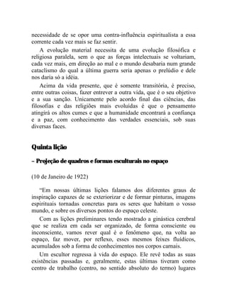 necessidade de se opor uma contra-influência espiritualista a essa
corrente cada vez mais se faz sentir.
    A evolução material necessita de uma evolução filosófica e
religiosa paralela, sem o que as forças intelectuais se voltariam,
cada vez mais, em direção ao mal e o mundo desabaria num grande
cataclismo do qual a última guerra seria apenas o prelúdio e dele
nos daria só a idéia.
    Acima da vida presente, que é somente transitória, é preciso,
entre outras coisas, fazer entrever a outra vida, que é o seu objetivo
e a sua sanção. Unicamente pelo acordo final das ciências, das
filosofias e das religiões mais evoluídas é que o pensamento
atingirá os altos cumes e que a humanidade encontrará a confiança
e a paz, com conhecimento das verdades essenciais, sob suas
diversas faces.


Quinta lição

– Projeção de quadros e formas esculturais no espaço

(10 de Janeiro de 1922)

   “Em nossas últimas lições falamos dos diferentes graus de
inspiração capazes de se exteriorizar e de formar pinturas, imagens
espirituais tornadas concretas para os seres que habitam o vosso
mundo, e sobre os diversos pontos do espaço celeste.
   Com as lições preliminares tendo mostrado a ginástica cerebral
que se realiza em cada ser organizado, de forma consciente ou
inconsciente, vamos rever qual é o fenômeno que, na volta ao
espaço, faz mover, por reflexo, esses mesmos feixes fluídicos,
acumulados sob a forma de conhecimentos nos corpos carnais.
   Um escultor regressa à vida do espaço. Ele revê todas as suas
existências passadas e, geralmente, estas últimas tiveram como
centro de trabalho (centro, no sentido absoluto do termo) lugares
 