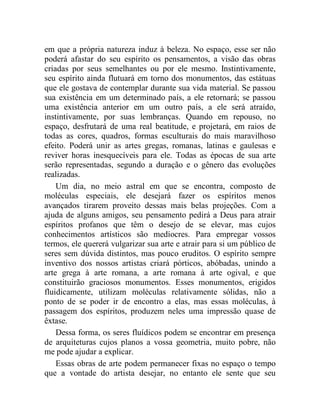 em que a própria natureza induz à beleza. No espaço, esse ser não
poderá afastar do seu espírito os pensamentos, a visão das obras
criadas por seus semelhantes ou por ele mesmo. Instintivamente,
seu espírito ainda flutuará em torno dos monumentos, das estátuas
que ele gostava de contemplar durante sua vida material. Se passou
sua existência em um determinado país, a ele retornará; se passou
uma existência anterior em um outro país, a ele será atraído,
instintivamente, por suas lembranças. Quando em repouso, no
espaço, desfrutará de uma real beatitude, e projetará, em raios de
todas as cores, quadros, formas esculturais do mais maravilhoso
efeito. Poderá unir as artes gregas, romanas, latinas e gaulesas e
reviver horas inesquecíveis para ele. Todas as épocas de sua arte
serão representadas, segundo a duração e o gênero das evoluções
realizadas.
    Um dia, no meio astral em que se encontra, composto de
moléculas especiais, ele desejará fazer os espíritos menos
avançados tirarem proveito dessas mais belas projeções. Com a
ajuda de alguns amigos, seu pensamento pedirá a Deus para atrair
espíritos profanos que têm o desejo de se elevar, mas cujos
conhecimentos artísticos são medíocres. Para empregar vossos
termos, ele quererá vulgarizar sua arte e atrair para si um público de
seres sem dúvida distintos, mas pouco eruditos. O espírito sempre
inventivo dos nossos artistas criará pórticos, abóbadas, unindo a
arte grega à arte romana, a arte romana à arte ogival, e que
constituirão graciosos monumentos. Esses monumentos, erigidos
fluidicamente, utilizam moléculas relativamente sólidas, não a
ponto de se poder ir de encontro a elas, mas essas moléculas, à
passagem dos espíritos, produzem neles uma impressão quase de
êxtase.
    Dessa forma, os seres fluídicos podem se encontrar em presença
de arquiteturas cujos planos a vossa geometria, muito pobre, não
me pode ajudar a explicar.
    Essas obras de arte podem permanecer fixas no espaço o tempo
que a vontade do artista desejar, no entanto ele sente que seu
 