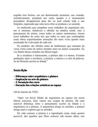 orgulho tem limites; em um determinado momento, sua vontade,
instintivamente, projetará um outro quadro e o monumento
precedente desaparecerá para dar ao azul celeste toda a sua
limpidez, esperando que uma nova obra se produza e se sustente.
    As moléculas que compõem esses trabalhos de arquitetura são,
em si mesmas, maleáveis e obtidas na matéria astral; mas o
pensamento do artista, como todos os outros sentimentos, irisam
esses trabalhos de cores tais que todos os seres que contemplam
essas obras experimentam sensações tão mais vivas quanto mais
acentuada for a elevação de cada um.
    Os modelos são obtidos tanto de lembranças que emanam da
vossa Terra como de outros mundos mais ou menos avançados. Eu
vos falarei desses mundos em último lugar.
    Se a escultura é interessante, a pintura não o é menos. Existem
gradações entre a escultura, a pintura, a música e a arte da palavra,
ou da filosofia escrita ou falada.”


Sexta lição

– Diferenças entre arquitetura e pintura
– Inspiração na arte da pintura
– A formação das cores
– Duração das criações artísticas no espaço

(20 de Janeiro de 1922)

    “Após vos haver falado da arquitetura no espaço em nossa
última conversa, hoje vamos nos ocupar da pintura. Há uma
sensível diferença entre o pensamento escrito ou falado e a
arquitetura ou a pintura. A arquitetura atinge os sentidos, a pintura
atinge mais o espírito que os sentidos.
    Na vida comum, a pintura é a reprodução exata, tanto quanto
possível, dos quadros que Deus colocou sob nossos olhos, nos
 