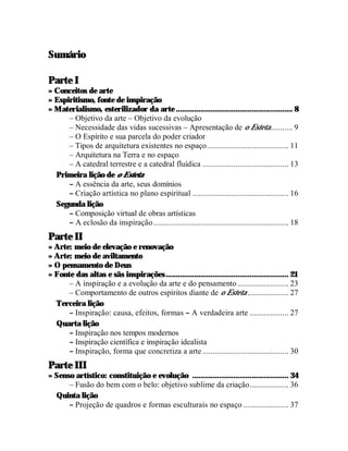 Sumário

Parte I
» Conceitos de arte
» Espiritismo, fonte de inspiração
» Materialismo, esterilizador da arte ......................................................... 8
      – Objetivo da arte – Objetivo da evolução
      – Necessidade das vidas sucessivas – Apresentação de o Esteta........... 9
      – O Espírito e sua parcela do poder criador
      – Tipos de arquitetura existentes no espaço........................................ 11
      – Arquitetura na Terra e no espaço
      – A catedral terrestre e a catedral fluídica .......................................... 13
  Primeira lição de o Esteta
      – A essência da arte, seus domínios
      – Criação artística no plano espiritual ............................................... 16
  Segunda lição
      – Composição virtual de obras artísticas
      – A eclosão da inspiração .................................................................. 18
Parte II
» Arte: meio de elevação e renovação
» Arte: meio de aviltamento
» O pensamento de Deus
» Fonte das altas e sãs inspirações ............................................................ 21
      – A inspiração e a evolução da arte e do pensamento ......................... 23
      – Comportamento de outros espíritos diante de o Esteta .................... 27
  Terceira lição
      – Inspiração: causa, efeitos, formas – A verdadeira arte ................... 27
  Quarta lição
      – Inspiração nos tempos modernos
      – Inspiração científica e inspiração idealista
      – Inspiração, forma que concretiza a arte .......................................... 30
Parte III
» Senso artístico: constituição e evolução ............................................... 34
      – Fusão do bem com o belo: objetivo sublime da criação................... 36
  Quinta lição
      – Projeção de quadros e formas esculturais no espaço ...................... 37
 