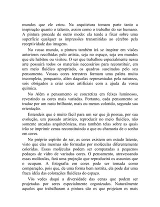 mundos que ele criou. Na arquitetura tomam parte tanto a
inspiração quanto o talento, assim como o trabalho do ser humano.
A pintura procede de outro modo: ela tende a fixar sobre uma
superfície qualquer as impressões transmitidas ao cérebro pela
receptividade das imagens.
    No vosso mundo, a pintura também irá se inspirar em visões
anteriores recolhidas pelo artista, seja no espaço, seja em mundos
que ele habitou ou visitou. O ser que trabalhou especialmente nessa
arte possuirá todos os materiais necessários para reconstituir, em
um meio fluídico apropriado, os quadros suscitados pelo seu
pensamento. Vossas cores terrestres formam uma paleta muito
incompleta, porquanto, além daquelas representadas pela natureza,
sois obrigados a criar cores artificiais com a ajuda da vossa
química.
    No Além o pensamento se concretiza em feixes luminosos,
revestindo as cores mais variadas. Portanto, cada pensamento se
traduz por um rasto brilhante, mais ou menos colorido, segundo sua
orientação.
    Entendeis que é muito fácil para um ser que já possua, por sua
evolução, um passado artístico, reproduzir no meio fluídico, não
somente arcadas arquitetônicas, mas também telas sobre as quais
irão se imprimir cenas reconstituindo o que eu chamaria de o sonho
em cores.
    No próprio espírito do ser, as cores existem em estado latente,
visto que elas mesmas são formadas por moléculas diferentemente
coloridas. Essas moléculas podem ser comparadas a pequenos
pedaços de vidro de variadas cores. O pensamento, atravessando
essas moléculas, fará uma projeção que reproduzirá os assuntos que
o ocupam. A fotografia em cores pode ser tomada como
comparação, pois que, de uma forma bem restrita, ela pode dar uma
fraca idéia das colorações fluídicas do espaço.
    Vós vedes daqui a diversidade das cenas que podem ser
projetadas por seres especialmente organizados. Naturalmente
aqueles que trabalharam a pintura são os que projetam os mais
 