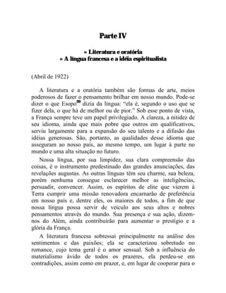 Parte IV

                    » Literatura e oratória
           » A língua francesa e a idéia espiritualista

(Abril de 1922)

    A literatura e a oratória também são formas de arte, meios
poderosos de fazer o pensamento brilhar em nosso mundo. Pode-se
dizer o que Esopo20 dizia da língua: “ela é, segundo o uso que se
fizer dela, o que há de melhor ou de pior.” Sob esse ponto de vista,
a França sempre teve um papel privilegiado. A clareza, a nitidez de
seu idioma, ainda que mais pobre que outros em qualificativos,
serviu largamente para a expansão do seu talento e a difusão das
idéias generosas. São, portanto, as qualidades desse idioma que
asseguram ao nosso país, ao mesmo tempo, um lugar à parte no
mundo e uma alta situação no futuro.
    Nossa língua, por sua limpidez, sua clara compreensão das
coisas, é o instrumento predestinado das grandes anunciações, das
revelações augustas. As outras línguas têm seu charme, sua beleza,
porém nenhuma consegue esclarecer melhor as inteligências,
persuadir, convencer. Assim, os espíritos de elite que vierem à
Terra cumprir uma missão renovadora encarnarão de preferência
em nosso país e, dentre eles, os maiores de todos, a fim de que
nossa língua possa servir de veículo aos seus altos e nobres
pensamentos através do mundo. Sua presença e sua ação, dizem-
nos do Além, ainda contribuirão para aumentar o prestígio e a
glória da França.
    A literatura francesa sobressai principalmente na análise dos
sentimentos e das paixões; ela se caracterizou sobretudo no
romance, cujo tema geral é o amor sensual. Sob a influência do
materialismo ávido de todos os prazeres, ela perdeu-se em
contradições, assim como em prazer, e, em lugar de cooperar para o
 
