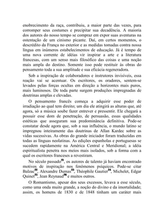 enobrecimento da raça, contribuiu, a maior parte das vezes, para
corromper seus costumes e precipitar sua decadência. A maioria
dos autores do nosso tempo se compraz em expor suas aventuras na
ostentação de um cinismo picante. Daí, em certos momentos, o
descrédito da França no exterior e as medidas tomadas contra nossa
língua em inúmeros estabelecimentos de educação. Já é tempo de
uma nova corrente de idéias vir inspirar a arte e a literatura
francesas, com um senso mais filosófico das coisas e uma noção
mais ampla do destino. Somente isso pode restituir às obras do
pensamento toda a sua amplitude e sua eficácia regeneradora.
    Sob a inspiração de colaboradores e instrutores invisíveis, essa
reação vai se acentuar. Os escritores, os oradores, sentem-se
levados pelas forças ocultas em direção a horizontes mais puros,
mais luminosos. De toda parte surgem produções impregnadas de
doutrinas amplas e elevadas.
    O pensamento francês começa a adquirir esse poder de
irradiação ao qual tem direito; um dia ele atingirá as alturas que, até
agora, só a música soube fazer entrever e pressentir. Ele chegará a
possuir esse dom de penetração, de persuasão, essas qualidades
estéticas que asseguram sua predominância definitiva. Pode-se
constatar desde agora que, sob a sua influência, o mundo latino se
impregnou inteiramente das doutrinas de Allan Kardec sobre as
vidas sucessivas. As obras do grande iniciador foram traduzidas em
todas as línguas neolatinas. As edições espanholas e portuguesas se
sucedem rapidamente na América Central e Meridional; a idéia
espiritualista penetra nos meios mais isolados, sob a forma com a
qual os escritores franceses a revestiram.
    No século passado21, os autores de talento já haviam encontrado
motivos de inspiração nos fenômenos psíquicos. Pode-se citar
Balzac22, Alexandre Dumas23, Théophile Gautier24, Michelet, Edgar
Quinet25, Jean Reynaud26 e muitos outros.
    O Romantismo, apesar dos seus excessos, levava a esse século,
como uma onda muito grande, a noção do divino e da imortalidade;
assim, os homens de 1830 e de 1848 tinham um caráter mais
 